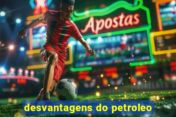 desvantagens do petroleo